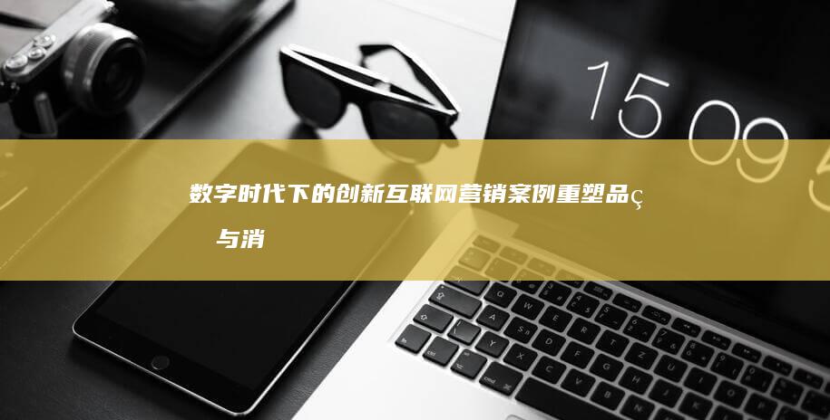 数字时代下的创新互联网营销案例：重塑品牌与消费者的连接